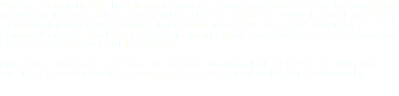 We are Bakersfield's first Maker Space, giving you full access to machines including Laser Cutters, 3D printers, Decal printers, Wide Format printers, Clothing printers, Machining tools and more. We are also offering comprehensive digital art, design, marketing, and business development classes for all levels of learning! Introduce yourself and sign up for our Mailing List to keep up with the exciting development of our space as we grow with our community.